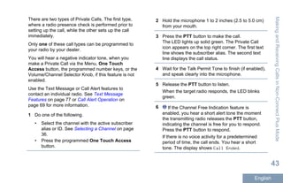 There are two types of Private Calls. The first type,
where a radio presence check is performed prior to
setting up the call, while the other sets up the call
immediately.
Only one of these call types can be programmed to
your radio by your dealer.
You will hear a negative indicator tone, when you
make a Private Call via the Menu, One Touch
Access button, the programmed number keys, or the
Volume/Channel Selector Knob, if this feature is not
enabled.
Use the Text Message or Call Alert features to
contact an individual radio. See Text Message
Features on page 77 or Call Alert Operation on
page 69 for more information.
1 Do one of the following.
• Select the channel with the active subscriber
alias or ID. See Selecting a Channel on page
36.
• Press the programmed One Touch Access
button.
2 Hold the microphone 1 to 2 inches (2.5 to 5.0 cm)
from your mouth.
3 Press the PTT button to make the call.
The LED lights up solid green. The Private Call
icon appears on the top right corner. The first text
line shows the subscriber alias. The second text
line displays the call status.
4 Wait for the Talk Permit Tone to finish (if enabled),
and speak clearly into the microphone.
5 Release the PTT button to listen.
When the target radio responds, the LED blinks
green.
6 If the Channel Free Indication feature is
enabled, you hear a short alert tone the moment
the transmitting radio releases the PTT button,
indicating the channel is free for you to respond.
Press the PTT button to respond.
If there is no voice activity for a predetermined
period of time, the call ends. You hear a short
tone. The display shows Call Ended.
MakingandReceivingCallsinNon-ConnectPlusMode
43
English
 