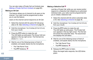 You can also make a Private Call via Contacts (see
Making a Private Call from Contacts on page 60).
Making an All Call
This feature allows you to transmit to all users on the
channel. Your radio must be programmed to allow
you to use this feature.
Users on the channel cannot respond to an All Call.
1 Select the channel with the active All Call group
alias or ID. See Selecting a Channel on page 36.
2 Hold the microphone 1 to 2 inches (2.5 to 5.0 cm)
from your mouth.
3 Press the PTT button to make the call.
The LED lights up solid green.The Group Call icon
appears in the top right corner. The first text line
shows All Call.
4 Wait for one of the following tones to finish (if
enabled), and speak clearly into the microphone.
• The Talk Permit Tone.
• The PTT Sidetone.
Making a Selective Call
Just like a Private Call, while you can receive and/or
respond to a Selective Call initiated by an authorized
individual radio, your radio must be programmed for
you to initiate a Selective Call.
1 Select the channel with the active subscriber alias
or ID. See Selecting a Channel on page 36.
2 Hold the microphone 1 to 2 inches (2.5 to 5.0 cm)
from your mouth.
3 Press the PTT button to make the call.
The LED lights up solid green. The Private Call
icon appears in the top right corner. The first text
line shows the subscriber alias. The second text
line displays the call status.
4 Wait for one of the following tones to finish (if
enabled), and speak clearly into the microphone.
• The Talk Permit Tone.
• The PTT Sidetone.
5 Release the PTT button to listen.
When the target radio responds, the LED blinks
green.
MakingandReceivingCallsinNon-ConnectPlusMode
44
English
 