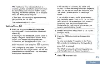 If the Channel Free Indication feature is
enabled, you hear a short alert tone the moment
the transmitting radio releases the PTT button,
indicating the channel is free for you to respond.
Press the PTT button to respond.
If there is no voice activity for a predetermined
period of time, the call ends.
The display shows Call Ended.
Making a Phone Call
1 Press the programmed One Touch Access
button to make a Phone Call to the predefined
alias or ID.
If the entry for the One Touch Access button is
empty, a negative indicator tone sounds. If the
access code was not preconfigured in the
Contacts list, the display shows Access Code:.
Enter the access code and press to proceed.
The LED lights up solid green. The Phone Call
icon appears in the top right corner. The first text
line shows the subscriber alias. The second text
line displays the call status.
If the call-setup is successful, the DTMF tone
sounds. You hear the dialing tone of the telephone
user. The first text line shows the subscriber alias.
The Phone Call icon remains in the top right
corner.
If the call-setup is unsuccessful, a tone sounds
and the display shows Phone Call Failed. Your
radio returns to the Access Code input screen. If
the access code was preconfigured in the
Contacts list, the radio returns to the screen you
were on prior to initiating the call.
2 Hold the microphone 1 to 2 inches (2.5 to 5.0 cm)
from your mouth.
3 Press the PTT button to talk and release it to
listen.
To enter extra digits, if requested by the Phone
Call, enter the extra digits using the keypad and
press to proceed.
The DTMF tone sounds with each keypad press,
and the radio returns to the previous screen.
4
Press to end the call.
MakingandReceivingCallsinNon-ConnectPlusMode
45
English
 