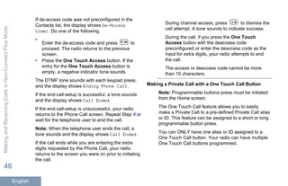 If de-access code was not preconfigured in the
Contacts list, the display shows De-Access
Code:. Do one of the following.
•
Enter the de-access code and press to
proceed. The radio returns to the previous
screen.
• Press the One Touch Access button. If the
entry for the One Touch Access button is
empty, a negative indicator tone sounds.
The DTMF tone sounds with each keypad press,
and the display shows Ending Phone Call.
If the end-call-setup is successful, a tone sounds
and the display shows Call Ended.
If the end-call-setup is unsuccessful, your radio
returns to the Phone Call screen. Repeat Step 4 or
wait for the telephone user to end the call.
Note: When the telephone user ends the call, a
tone sounds and the display shows Call Ended.
If the call ends while you are entering the extra
digits requested by the Phone Call, your radio
returns to the screen you were on prior to initiating
the call.
During channel access, press to dismiss the
call attempt. A tone sounds to indicate success.
During the call, if you press the One Touch
Access button with the deaccess code
preconfigured or enter the deaccess code as the
input for extra digits, your radio attempts to end
the call.
The access or deaccess code cannot be more
than 10 characters.
Making a Private Call with a One Touch Call Button
Note: Programmable buttons press must be initiated
from the Home screen.
The One Touch Call feature allows you to easily
make a Private Call to a pre-defined Private Call alias
or ID. This feature can be assigned to a short or long
programmable button press.
You can ONLY have one alias or ID assigned to a
One Touch Call button. Your radio can have multiple
One Touch Call buttons programmed.
MakingandReceivingCallsinNon-ConnectPlusMode
46
English
 