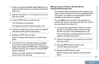 1 Press the programmed One Touch Call button to
make a Private Call to the pre-defined Private Call
alias or ID.
2 Hold the microphone 1 to 2 inches (2.5 to 5.0 cm)
from your mouth.
3 Press the PTT button to make the call.
The LED lights up solid green.
The display shows the Private Call alias or ID.
4 Wait for the Talk Permit Tone to finish (if enabled)
and speak clearly into the microphone.
5 Release the PTT button to listen.
When the target radio responds, the LED blinks
green.
6 If the Channel Free Indication feature is enabled,
you will hear a short alert tone the moment the
target radio releases the PTT button, indicating the
channel is free for you to respond. Press the PTT
button to respond.
If there is no voice activity for a predetermined
period of time, the call ends.
Making a Group, Private or All Call with the
Programmable Number Key
The Programmable Number Key feature allows you to
make a Group, Private or All Call to a predefined alias
or ID easily. This feature can be assigned to all the
available number keys on a keypad.
You can ONLY have one alias or ID assigned to a
number key, but you can have more than one number
key associated to an alias or ID.
1 Long press the programmed number key, when
you are on the Home screen, to make a Group,
Private or All Call to the predefined alias or ID.
If the number key is not associated to an entry, a
negative indicator tone sounds.
2 Hold the microphone 1 to 2 inches (2.5 to 5.0 cm)
from your mouth.
3 Press the PTT button to make the call.
The LED lights up solid green.
4 Release the PTT button to listen.
When the target radio responds, the LED blinks
green.
MakingandReceivingCallsinNon-ConnectPlusMode
47
English
 