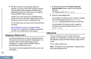5 If the Channel Free Indication feature is
enabled, you hear a short alert tone the moment
the transmitting radio releases the PTT button,
indicating the channel is free for you to respond.
Press the PTT button to respond.
If there is no voice activity for a predetermined
period of time, the call ends. Radio returns to the
screen you were on prior to initiating the call.
For a Private Call, you hear a short tone when the
call ends.
See Assigning an Entry to a Programmable
Number Key on page 60 for details on assigning
an entry to a number key on the keypad.
Stopping a Radio Call
This feature allows you to stop an ongoing Group or
Private Call to free the channel for transmission. For
example, when a radio experiences a “stuck
microphone” condition where the PTT button is
inadvertently pressed by the user.
Your radio must be programmed to allow you to use
this feature.
1 Press the programmed Transmit Interrupt
Remote Dekey button, while on the relevant
channel.
The display shows Remote Dekey.
2 Wait for acknowledgement.
If successful, the radio sounds a positive indicator
tone and the display shows Remote Dekey
Success, indicating that the channel is now free.
If unsuccessful, the radio sounds a negative
indicator tone and the display shows Remote
Dekey Failed.
Talkaround
You can continue to communicate when your
repeater is not operating, or when your radio is out of
the repeater’s range but within talking range of other
radios.
This is called “talkaround”.
Note: This feature is not applicable in Capacity Plus
and Linked Capacity Plus.
MakingandReceivingCallsinNon-ConnectPlusMode
48
English
 