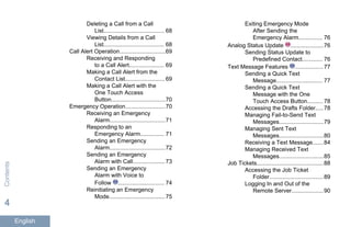 Deleting a Call from a Call
List...................................... 68
Viewing Details from a Call
List...................................... 68
Call Alert Operation.............................69
Receiving and Responding
to a Call Alert...................... 69
Making a Call Alert from the
Contact List......................... 69
Making a Call Alert with the
One Touch Access
Button..................................70
Emergency Operation.........................70
Receiving an Emergency
Alarm...................................71
Responding to an
Emergency Alarm............... 71
Sending an Emergency
Alarm...................................72
Sending an Emergency
Alarm with Call.................... 73
Sending an Emergency
Alarm with Voice to
Follow ............................. 74
Reinitiating an Emergency
Mode................................... 75
Exiting Emergency Mode
After Sending the
Emergency Alarm............... 76
Analog Status Update .....................76
Sending Status Update to
Predefined Contact............. 76
Text Message Features ..................77
Sending a Quick Text
Message............................. 77
Sending a Quick Text
Message with the One
Touch Access Button.......... 78
Accessing the Drafts Folder.....78
Managing Fail-to-Send Text
Messages............................79
Managing Sent Text
Messages............................80
Receiving a Text Message.......84
Managing Received Text
Messages............................85
Job Tickets..........................................88
Accessing the Job Ticket
Folder..................................89
Logging In and Out of the
Remote Server....................90
Contents
4
English
 