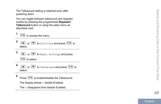 The Talkaround setting is retained even after
powering down.
You can toggle between talkaround and repeater
modes by pressing the programmed Repeater/
Talkaround button or using the radio menu as
described next.
1
to access the menu.
2
or to Utilities and press to
select.
3
or to Radio Settings and press
to select.
4
or to Talkaround and press to
select.
5
Press to enable/disable the Talkaround.
The display shows beside Enabled.
The disappears from beside Enabled.
MakingandReceivingCallsinNon-ConnectPlusMode
49
English
 