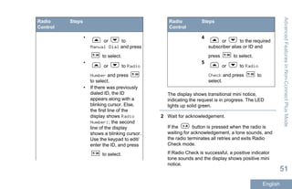 Radio
Control
Steps
•
or to
Manual Dial and press
to select.
•
or to Radio
Number and press
to select.
• If there was previously
dialed ID, the ID
appears along with a
blinking cursor. Else,
the first line of the
display shows Radio
Number:; the second
line of the display
shows a blinking cursor.
Use the keypad to edit/
enter the ID, and press
to select.
Radio
Control
Steps
4
or to the required
subscriber alias or ID and
press to select.
5
or to Radio
Check and press to
select.
The display shows transitional mini notice,
indicating the request is in progress. The LED
lights up solid green.
2 Wait for acknowledgement.
If the button is pressed when the radio is
waiting for acknowledgement, a tone sounds, and
the radio terminates all retries and exits Radio
Check mode.
If Radio Check is successful, a positive indicator
tone sounds and the display shows positive mini
notice.
AdvancedFeaturesinNon-ConnectPlusMode
51
English
 