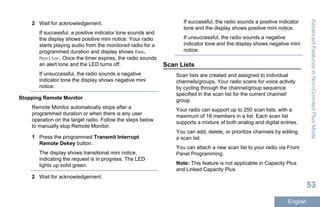 2 Wait for acknowledgement.
If successful, a positive indicator tone sounds and
the display shows positive mini notice. Your radio
starts playing audio from the monitored radio for a
programmed duration and display shows Rem.
Monitor. Once the timer expires, the radio sounds
an alert tone and the LED turns off.
If unsuccessful, the radio sounds a negative
indicator tone the display shows negative mini
notice.
Stopping Remote Monitor
Remote Monitor automatically stops after a
programmed duration or when there is any user
operation on the target radio. Follow the steps below
to manually stop Remote Monitor.
1 Press the programmed Transmit Interrupt
Remote Dekey button.
The display shows transitional mini notice,
indicating the request is in progress. The LED
lights up solid green.
2 Wait for acknowledgement.
If successful, the radio sounds a positive indicator
tone and the display shows positive mini notice.
If unsuccessful, the radio sounds a negative
indicator tone and the display shows negative mini
notice.
Scan Lists
Scan lists are created and assigned to individual
channels/groups. Your radio scans for voice activity
by cycling through the channel/group sequence
specified in the scan list for the current channel/
group.
Your radio can support up to 250 scan lists, with a
maximum of 16 members in a list. Each scan list
supports a mixture of both analog and digital entries.
You can add, delete, or prioritize channels by editing
a scan list.
You can attach a new scan list to your radio via Front
Panel Programming.
Note: This feature is not applicable in Capacity Plus
and Linked Capacity Plus.
AdvancedFeaturesinNon-ConnectPlusMode
53
English
 