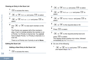 Viewing an Entry in the Scan List
1
to access the menu.
2
or to Scan and press to select.
3
or to Scan List and press to
select.
4
Use or to view each member on the
list.
The Priority icon appears left of the member’s
alias, if set, to indicate whether the member is on
a Priority 1 or Priority 2 channel list. You cannot
have multiple Priority 1 or Priority 2 channels in a
scan list.
There is no Priority icon if priority is set to None.
Editing the Scan List
Adding a New Entry to the Scan List
1
to access the menu.
2
or to Scan and press to select.
3
or to Scan List and press to
select.
4
or to Add Member and press to
select.
5
or to the required alias or ID.
6
Press to select.
7
or to the required priority level and
press to select.
The display shows positive mini notice, followed
immediately by Add Another?.
8 Do one of the following:
•
or to Yes and press to select,
and repeat Steps 5 to 7.
AdvancedFeaturesinNon-ConnectPlusMode
54
English
 