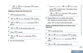 •
or to No and press to save
the current list.
Deleting an Entry from the Scan List
1
to access the menu.
2
or to Scan and press to select.
3
or to Scan List and press to
select.
4
or to the required alias or ID.
5
Press to select.
6
or to Delete and press to
select.
7 Do one of the following:
•
At Delete Entry?, or to Yes and
press to delete entry. The display shows
positive mini notice.
•
or to No and press to return
to the previous screen.
8 Repeat Steps 4 to 6 to delete other entries.
After deleting all required aliases or IDs, long
press to return to the Home screen.
Setting and Editing Priority for an Entry in the
Scan List
1
to access the menu.
2
or to Scan and press to select.
3
or to Scan List and press to
select.
4
or to the required alias or ID.
AdvancedFeaturesinNon-ConnectPlusMode
55
English
 