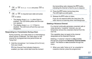 3
or to Scan State and press to
select.
4
or to required scan state and press
to select.
• The display shows Scan On when Scan is
enabled. The LED blinks yellow and the scan
icon appears.
• The display shows Scan Off if Scan is
disabled. The LED turns off and the scan icon
disappears.
Responding to a Transmission During a Scan
During scanning, your radio stops on a channel/group
where activity is detected. The radio stays on that
channel for a programmed time period known as
“hang time”.
1 Hold the microphone 1 to 2 inches (2.5 to 5.0 cm)
from your mouth.
If the Channel Free Indication feature is
enabled, you hear a short alert tone the moment
the transmitting radio releases the PTT button,
indicating the channel is free for you to respond.
2 Press the PTT button during hang time.
The LED lights up solid green.
3 Release the PTT button to listen.
If you do not respond within the hang time, the
radio returns to scanning other channels/groups.
Deleting a Nuisance Channel
If a channel continually generates unwanted calls or
noise (termed a “nuisance” channel), you can
temporarily remove the unwanted channel from the
scan list.
This capability does not apply to the channel
designated as the Selected Channel.
Deleting a “nuisance” channel is only possible
through the programmed Nuisance Channel Delete
button. This feature is not accessible through the
menu.
1 When your radio “locks on to” an unwanted or
nuisance channel, press the programmed
AdvancedFeaturesinNon-ConnectPlusMode
57
English
 