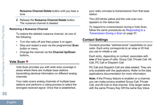 Nuisance Channel Delete button until you hear a
tone.
2 Release the Nuisance Channel Delete button.
The nuisance channel is deleted.
Restoring a Nuisance Channel
To restore the deleted nuisance channel, do one of
the following:
• Turn the radio off and then power it on again.
• Stop and restart a scan via the programmed Scan
button or menu.
• Change the channel via the Channel Up/Down
buttons.
Vote Scan
Vote Scan provides you with wide area coverage in
areas where there are multiple base stations
transmitting identical information on different analog
channels.
Your radio scans analog channels of multiple base
stations and performs a voting process to select the
strongest received signal. Once that is established,
your radio unmutes to transmissions from that base
station.
The LED blinks yellow and the vote scan icon
appears on the status bar.
To respond to a transmission during a Vote Scan,
follow the same procedures as Responding to a
Transmission During a Scan on page 57.
Contact Settings
Contacts provides “address-book” capabilities on your
radio. Each entry corresponds to an alias or ID that
you use to initiate a call.
Each entry, depending on context, associates with
one of five types of calls: Group Call, Private Call, All
Call, PC Call or Dispatch Call.
PC Call and Dispatch Call are data-related. They are
only available with the applications. Refer to the data
applications documentation for more information.
Note: If the Privacy feature is enabled on a channel,
you can make privacy-enabled Group Call, Private
Call, and All Call on that channel. Only target radios
with the same Privacy Key OR the same Key Value
AdvancedFeaturesinNon-ConnectPlusMode
58
English
 
