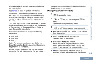 and Key ID as your radio will be able to unscramble
the transmission.
See Privacy on page 93 for more information.
Additionally, Contacts menu allows you to assign
each entry to a programmable number key or more
on a keypad microphone. If an entry is assigned to a
number key, your radio can perform a quick dial on
the entry.
Your radio supports two Contacts lists, one for Analog
contacts and one for Digital contacts, with a maximum
of 500 members for Analog and 1000 for Digital on
each Contacts list respectively.
Each entry within Contacts displays the following
information:
• Call Type.
• Call Alias.
• Call ID.
Note: You can add or edit subscriber IDs for the
Digital Contacts list. Deleting subscriber IDs can only
be performed by your dealer.
For the Analog Contacts list, you can only view the
subscriber IDs, edit the subscriber IDs, and initiate a
Call Alert. Adding and deleting capabilities can only
be performed by your dealer.
Making a Group Call from Contacts
1
to access the menu.
2
or to Contacts and press to
select.
The entries are alphabetically sorted.
3
or to the required group alias or ID.
4 Hold the microphone 1 to 2 inches (2.5 to 5.0 cm)
from your mouth.
5 Press the PTT button to make the call.
The LED lights up solid green.
6 Release the PTT button to listen.
When any user in the group responds, the LED
blinks green. You see the Group Call icon, the
group ID, and the user’s ID on your display.
7 If the Channel Free Indication feature is
enabled, you hear a short alert tone the moment
AdvancedFeaturesinNon-ConnectPlusMode
59
English
 
