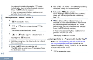 the transmitting radio releases the PTT button,
indicating the channel is free for you to respond.
Press the PTT button to respond.
If there is no voice activity for a predetermined
period of time, the call ends.
Making a Private Call from Contacts
1
to access the menu.
2
or to Contacts and press to
select.
The entries are alphabetically sorted.
3
or to the required subscriber alias or
ID and press to select.
4 Hold the microphone 1 to 2 inches (2.5 to 5.0 cm)
from your mouth.
5 Press the PTT button to make the call.
The LED lights up solid green. The display shows
the destination alias.
6 Wait for the Talk Permit Tone to finish (if enabled),
and speak clearly into the microphone.
7 Release the PTT button to listen.
When the target radio responds, the LED blinks
green and the display shows the transmitting
user's ID.
8 If the Channel Free Indication feature is
enabled, you hear a short alert tone the moment
the transmitting radio releases the PTT button,
indicating the channel is free for you to respond.
Press the PTT button to respond.
If there is no voice activity for a predetermined
period of time, the call ends.
The display shows Call Ended.
Assigning an Entry to a Programmable Number Key
Note: See Making a Group, Private or All Call with
the Programmable Number Key on page 47 for
details on making a Group, Private or All Call with the
programmed number key(s).
1
to access the menu.
AdvancedFeaturesinNon-ConnectPlusMode
60
English
 