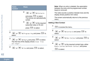 Radio
Control
Steps
2
or to Contacts
and press to select.
The entries are alphabetically
sorted.
3
or to the required
subscriber alias or ID and
press to select.
2
or to Program Key and press to
select.
3
or to Empty and press to select.
The first line of the display shows Clear from
all keys? .
4
or to Yes and press to select.
Note: When an entry is deleted, the association
between the entry and its programmed number
key(s) is removed.
The radio sounds a positive indicator tone and the
display shows positive mini notice.
The screen automatically returns to the previous
menu.
Adding a New Contact
1
to access the menu.
2
or to Contacts and press to
select.
3
or to New Contact and press to
select.
4
or to the required contact type, either
Radio Contact or Phone Contact, and press
to select.
AdvancedFeaturesinNon-ConnectPlusMode
62
English
 