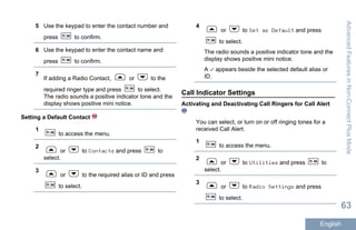 5 Use the keypad to enter the contact number and
press to confirm.
6 Use the keypad to enter the contact name and
press to confirm.
7
If adding a Radio Contact, or to the
required ringer type and press to select.
The radio sounds a positive indicator tone and the
display shows positive mini notice.
Setting a Default Contact
1
to access the menu.
2
or to Contacts and press to
select.
3
or to the required alias or ID and press
to select.
4
or to Set as Default and press
to select.
The radio sounds a positive indicator tone and the
display shows positive mini notice.
A appears beside the selected default alias or
ID.
Call Indicator Settings
Activating and Deactivating Call Ringers for Call Alert
You can select, or turn on or off ringing tones for a
received Call Alert.
1
to access the menu.
2
or to Utilities and press to
select.
3
or to Radio Settings and press
to select.
AdvancedFeaturesinNon-ConnectPlusMode
63
English
 