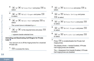 4
or to Tones/Alert and press to
select.
5
or to Call Ringers and press
to select.
6
or to Call Alert and press to
select.
The current tone is indicated by a .
7
or to the required tone and press
to select.
appears beside selected tone.
Activating and Deactivating Call Ringers for Private
Calls
You can turn on or off the ringing tones for a received
Private Call.
1
to access the menu.
2
or to Utilities and press to
select.
3
or to Radio Settings and press
to select.
4
or to Tones/Alerts and press
to select.
5
or to Call Ringers and press
to select.
6
or to Private Call and press
to select.
7
Press to enable/disable the Private Call
ringing tones.
The display shows beside Enabled, if Private
Call ringing tones are enabled.
The disappears from beside Enabled, if Private
Call ringing tones are disabled.
AdvancedFeaturesinNon-ConnectPlusMode
64
English
 