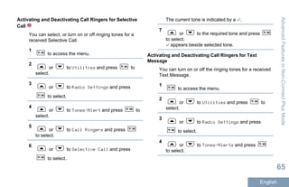 Activating and Deactivating Call Ringers for Selective
Call
You can select, or turn on or off ringing tones for a
received Selective Call.
1
to access the menu.
2
or to Utilities and press to
select.
3
or to Radio Settings and press
to select.
4
or to Tones/Alert and press to
select.
5
or to Call Ringers and press
to select.
6
or to Selective Call and press
to select.
The current tone is indicated by a .
7
or to the required tone and press
to select.
appears beside selected tone.
Activating and Deactivating Call Ringers for Text
Message
You can turn on or off the ringing tones for a received
Text Message.
1
to access the menu.
2
or to Utilities and press to
select.
3
or to Radio Settings and press
to select.
4
or to Tones/Alerts and press
to select.
AdvancedFeaturesinNon-ConnectPlusMode
65
English
 