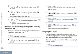 5
or to Call Ringers and press
to select.
6
or to Text Message and press
to select.
The current tone is indicated by a .
7
or to the required tone and press
to select.
appears beside selected tone.
Activating and Deactivating Call Ringers for Telemetry
Status with Text
You can turn on or off the ringing tones for a received
Telemetry Status with Text.
1
to access the menu.
2
or to Utilities and press to
select.
3
or to Radio Settings and press
to select.
4
or to Tones/Alerts and press
to select.
5
or to Call Ringers and press
to select.
6
or to Telemetry and press to
select.
The current tone is indicated by a .
Assigning Ring Styles
You can program your radio to sound one of ten
predefined ringing tones when receiving a Call Alert
or a Text Message from a particular contact.
The radio sounds out each ring style as you navigate
through the list.
1
to access the menu.
AdvancedFeaturesinNon-ConnectPlusMode
66
English
 
