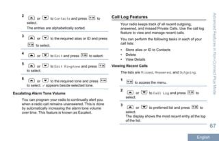 2
or to Contacts and press to
select.
The entries are alphabetically sorted.
3
or to the required alias or ID and press
to select.
4
or to Edit and press to select.
5
or to Edit Ringtone and press
to select.
6
or to the required tone and press
to select. appears beside selected tone.
Escalating Alarm Tone Volume
You can program your radio to continually alert you
when a radio call remains unanswered. This is done
by automatically increasing the alarm tone volume
over time. This feature is known as Escalert.
Call Log Features
Your radio keeps track of all recent outgoing,
answered, and missed Private Calls. Use the call log
feature to view and manage recent calls.
You can perform the following tasks in each of your
call lists:
• Store alias or ID to Contacts
• Delete
• View Details
Viewing Recent Calls
The lists are Missed, Answered, and Outgoing.
1
to access the menu.
2
or to Call Log and press to
select.
3
or to preferred list and press to
select.
The display shows the most recent entry at the top
of the list.
AdvancedFeaturesinNon-ConnectPlusMode
67
English
 