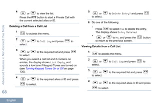 4
or to view the list.
Press the PTT button to start a Private Call with
the current selected alias or ID.
Deleting a Call from a Call List
1
to access the menu.
2
or to Call Log and press to
select.
3
or to the required list and press
to select.
When you select a call list and it contains no
entries, the display shows List Empty, and
sounds a low tone if Keypad Tones are turned on
(see Turning Keypad Tones On or Off on page
130).
4
or to the required alias or ID and press
to select.
5
or to Delete Entry? and press
to select.
6 Do one of the following:
•
Press to select Yes to delete the entry.
The display shows Entry Deleted.
•
or to No, and press the button
to return to the previous screen.
Viewing Details from a Call List
1
to access the menu.
2
or to Call Log and press to
select.
3
or to the required list and press
to select.
4
or to the required alias or ID and press
to select.
AdvancedFeaturesinNon-ConnectPlusMode
68
English
 