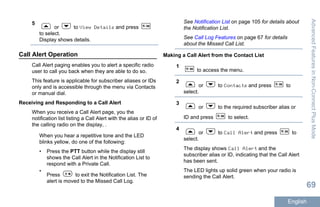5
or to View Details and press
to select.
Display shows details.
Call Alert Operation
Call Alert paging enables you to alert a specific radio
user to call you back when they are able to do so.
This feature is applicable for subscriber aliases or IDs
only and is accessible through the menu via Contacts
or manual dial.
Receiving and Responding to a Call Alert
When you receive a Call Alert page, you the
notification list listing a Call Alert with the alias or ID of
the calling radio on the display, .
When you hear a repetitive tone and the LED
blinks yellow, do one of the following:
• Press the PTT button while the display still
shows the Call Alert in the Notification List to
respond with a Private Call.
•
Press to exit the Notification List. The
alert is moved to the Missed Call Log.
See Notification List on page 105 for details about
the Notification List.
See Call Log Features on page 67 for details
about the Missed Call List.
Making a Call Alert from the Contact List
1
to access the menu.
2
or to Contacts and press to
select.
3
or to the required subscriber alias or
ID and press to select.
4
or to Call Alert and press to
select.
The display shows Call Alert and the
subscriber alias or ID, indicating that the Call Alert
has been sent.
The LED lights up solid green when your radio is
sending the Call Alert.
AdvancedFeaturesinNon-ConnectPlusMode
69
English
 