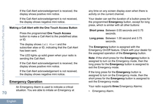 If the Call Alert acknowledgement is received, the
display shows positive mini notice.
If the Call Alert acknowledgement is not received,
the display shows negative mini notice.
Making a Call Alert with the One Touch Access Button
Press the programmed One Touch Access
button to make a Call Alert to the predefined alias
or ID.
The display shows Call Alert and the
subscriber alias or ID, indicating that the Call Alert
has been sent.
The LED lights up solid green when your radio is
sending the Call Alert.
If the Call Alert acknowledgement is received, the
display shows positive mini notice.
If the Call Alert acknowledgement is not received,
the display shows negative mini notice.
Emergency Operation
An Emergency Alarm is used to indicate a critical
situation. You are able to initiate an Emergency at
any time on any screen display even when there is
activity on the current channel.
Your dealer can set the duration of a button press for
the programmed Emergency button, except for long
press, which is similar with all other buttons:
Short press Between 0.05 seconds and 0.75
seconds.
Long press Between 1.00 second and 3.75
seconds.
The Emergency button is assigned with the
Emergency On/Off feature. Check with your dealer for
the assigned operation of the Emergency button.
Note: If the short press for the Emergency button is
assigned to turn on the Emergency mode, then the
long press for the Emergency button is assigned to
exit the Emergency mode.
If the long press for the Emergency button is
assigned to turn on the Emergency mode, then the
short press for the Emergency button is assigned to
exit the Emergency mode.
Your radio supports three Emergency Alarms:
• Emergency Alarm.
AdvancedFeaturesinNon-ConnectPlusMode
70
English
 
