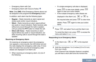 • Emergency Alarm with Call.
• Emergency Alarm with Voice to Follow.
Note: Only ONE of the Emergency Alarms above can
be assigned to the programmed Emergency button.
In addition, each alarm has the following types:
• Regular – Radio transmits an alarm signal and
shows audio and/or visual indicators.
• Silent – Radio transmits an alarm signal without
any audio or visual indicators. Radio receives calls
without any sound through the radio’s speaker,
until you press the PTT button to initiate the call.
• Silent with Voice – Radio transmits an alarm
signal without any audio or visual indicators, but
allow incoming calls to sound through the radio’s
speaker.
Receiving an Emergency Alarm
On receiving an emergency alarm the emergency
icon appears, a tone sounds, the LED blinks red and
the radio displays the emergency caller alias. If more
than one alarm has occurred all emergency caller
aliases are displayed in an Alarm List.
1 When receiving an emergency alarm, do one of
the following:
• If a single emergency call alias is displayed,
press to view more details. press
again to view your action details.
• If the multiple emergency caller aliases are
displayed in the Alarm List, or to
the required alias and press to view more
details. Press again to view your action
items.
2
Press and select Yes to exit the Alarm List.
To revisit the Alarm List, press to access the
menu and select Alarm List.
Responding to an Emergency Alarm
1
In the Alarm List, or to the required
alias.
2 Hold the microphone 1 to 2 inches (2.5 to 5.0 cm)
from your mouth.
If the Channel Free Indication feature is enabled,
you will hear a short alert tone the moment the
AdvancedFeaturesinNon-ConnectPlusMode
71
English
 