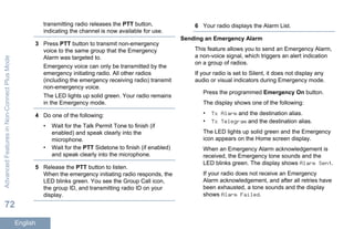 transmitting radio releases the PTT button,
indicating the channel is now available for use.
3 Press PTT button to transmit non-emergency
voice to the same group that the Emergency
Alarm was targeted to.
Emergency voice can only be transmitted by the
emergency initiating radio. All other radios
(including the emergency receiving radio) transmit
non-emergency voice.
The LED lights up solid green. Your radio remains
in the Emergency mode.
4 Do one of the following:
• Wait for the Talk Permit Tone to finish (if
enabled) and speak clearly into the
microphone.
• Wait for the PTT Sidetone to finish (if enabled)
and speak clearly into the microphone.
5 Release the PTT button to listen.
When the emergency initiating radio responds, the
LED blinks green. You see the Group Call icon,
the group ID, and transmitting radio ID on your
display.
6 Your radio displays the Alarm List.
Sending an Emergency Alarm
This feature allows you to send an Emergency Alarm,
a non-voice signal, which triggers an alert indication
on a group of radios.
If your radio is set to Silent, it does not display any
audio or visual indicators during Emergency mode.
Press the programmed Emergency On button.
The display shows one of the following:
• Tx Alarm and the destination alias.
• Tx Telegram and the destination alias.
The LED lights up solid green and the Emergency
icon appears on the Home screen display.
When an Emergency Alarm acknowledgement is
received, the Emergency tone sounds and the
LED blinks green. The display shows Alarm Sent.
If your radio does not receive an Emergency
Alarm acknowledgement, and after all retries have
been exhausted, a tone sounds and the display
shows Alarm Failed.
AdvancedFeaturesinNon-ConnectPlusMode
72
English
 