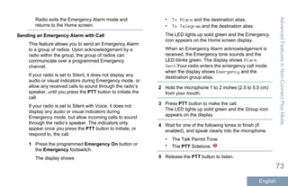 Radio exits the Emergency Alarm mode and
returns to the Home screen.
Sending an Emergency Alarm with Call
This feature allows you to send an Emergency Alarm
to a group of radios. Upon acknowledgement by a
radio within the group, the group of radios can
communicate over a programmed Emergency
channel.
If your radio is set to Silent, it does not display any
audio or visual indicators during Emergency mode, or
allow any received calls to sound through the radio’s
speaker, until you press the PTT button to initiate the
call.
If your radio is set to Silent with Voice, it does not
display any audio or visual indicators during
Emergency mode, but allow incoming calls to sound
through the radio’s speaker. The indicators only
appear once you press the PTT button to initiate, or
respond to, the call.
1 Press the programmed Emergency On button or
the Emergency footswitch.
The display shows
• Tx Alarm and the destination alias.
• Tx Telegram and the destination alias.
The LED lights up solid green and the Emergency
icon appears on the Home screen display.
When an Emergency Alarm acknowledgement is
received, the Emergency tone sounds and the
LED blinks green. The display shows Alarm
Sent.Your radio enters the emergency call mode
when the display shows Emergency and the
destination group alias.
2 Hold the microphone 1 to 2 inches (2.5 to 5.0 cm)
from your mouth.
3 Press PTT button to make the call.
The LED lights up solid green and the Group icon
appears on the display.
4 Wait for one of the following tones to finish (if
enabled), and speak clearly into the microphone.
• The Talk Permit Tone.
• The PTT Sidetone.
5 Release the PTT button to listen.
AdvancedFeaturesinNon-ConnectPlusMode
73
English
 