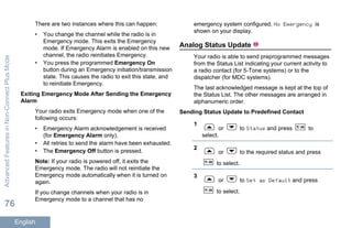 There are two instances where this can happen:
• You change the channel while the radio is in
Emergency mode. This exits the Emergency
mode. If Emergency Alarm is enabled on this new
channel, the radio reinitiates Emergency.
• You press the programmed Emergency On
button during an Emergency initiation/transmission
state. This causes the radio to exit this state, and
to reinitiate Emergency.
Exiting Emergency Mode After Sending the Emergency
Alarm
Your radio exits Emergency mode when one of the
following occurs:
• Emergency Alarm acknowledgement is received
(for Emergency Alarm only).
• All retries to send the alarm have been exhausted.
• The Emergency Off button is pressed.
Note: If your radio is powered off, it exits the
Emergency mode. The radio will not reinitiate the
Emergency mode automatically when it is turned on
again.
If you change channels when your radio is in
Emergency mode to a channel that has no
emergency system configured, No Emergency is
shown on your display.
Analog Status Update
Your radio is able to send preprogrammed messages
from the Status List indicating your current activity to
a radio contact (for 5-Tone systems) or to the
dispatcher (for MDC systems).
The last acknowledged message is kept at the top of
the Status List. The other messages are arranged in
alphanumeric order.
Sending Status Update to Predefined Contact
1
or to Status and press to
select.
2
or to the required status and press
to select.
3
or to Set as Default and press
to select.
AdvancedFeaturesinNon-ConnectPlusMode
76
English
 