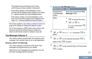 The display shows transitional mini notice,
confirming your status update is being sent.
If the status update is acknowledged, a tone
sounds and the display shows positive mini notice.
A appears beside the acknowledged status.
If the status update is not acknowledged, a low
tone sounds and the display shows negative mini
notice. A remains beside the previous status.
For 5-Tone systems, see Setting a Default Contact on
page 63 for details on setting the default contact.
For 5-Tone systems, a PTT button press while in the
status list sends the selected status update and
returns to the Home screen to initiate a voice call.
Text Message Features
Your radio is able to receive data, for example a text
message, from another radio or an e-mail application.
Sending a Quick Text Message
Your radio supports a maximum of 50 Quick Text
messages as programmed by your dealer.
While Quick Text messages are predefined, you can
edit each message before sending it.
1 Access the Text Message feature.
Radio Controls Steps
Programmed
Text Message
button
Press the programmed Text
Message button.
Menu 1
to access the menu.
2
or to
Messages and press
to select.
2
or to Quick Text and press to
select.
3
or to the required and press to
select. Press to select.
4
or to the required alias or ID and press
to select.
AdvancedFeaturesinNon-ConnectPlusMode
77
English
 