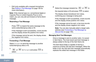 • Edit (only available with a keypad microphone.
See Editing a Text Message on page 155 for
more information).
Note: If the channel type (i.e. conventional digital or
Capacity Plus or Linked Capacity Plus) is not a
match, you can only edit and forward a Fail-to-Send
message.
Resending a Text Message
Press to resend the same message to the
same subscriber/group alias or ID.
If the message is sent successfully, a tone sounds
and the display shows the positive mini notice.
If the message cannot be sent, the display shows
the negative mini notice.
Forwarding a Text Message
Select Forward to send the message to another
subscriber/group alias or ID.
1
or to Forward and press to
select.
2
Select the message recipient by or to
the required alias or ID and press to select.
The display shows transitional mini notice,
confirming your message is being sent.
If the message is sent successfully, a tone sounds
and the display shows positive mini notice.
If the message cannot be sent, a low tone sounds
and the display shows negative mini notice.
Note: You can also manually select a target radio
address (see Forwarding a Text Message by
Manual Dial on page 155).
Managing Sent Text Messages
Once a message is sent to another radio, it is saved
in Sent Items. The most recent sent text message is
always added to the top of the Sent Items list.
The Sent Items folder is capable of storing a
maximum of thirty (30) last sent messages. When the
folder is full, the next sent text message automatically
replaces the oldest text message in the folder.
AdvancedFeaturesinNon-ConnectPlusMode
80
English
 