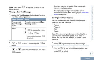 Note: Long press at any time to return to the
Home screen.
Viewing a Sent Text Message
1 Access the Text Message feature by performing
one of the following actions:
Radio Controls Steps
Programmed
Text Message
button
Press the programmed Text
Message button.
Menu 1
to access the menu.
2
or to
Messages and press
to select.
2
or to Sent Items and press to
select.
3
or to the required message and press
to select.
A subject line may be shown if the message is
from an e-mail application.
The icon at the top right corner of the screen
indicates the status of the message (see Sent Item
Icons on page 29).
Sending a Sent Text Message
You can select one of the following options while
viewing a sent text message:
• Resend
• Forward
• Edit
• Delete
Note: If the channel type (i.e. conventional digital or
Capacity Plus or Linked Capacity Plus) is not a
match, you can only edit, forward, or delete a Sent
message.
1
Press again while viewing the message.
2
or to one of the following options and
press to select.
AdvancedFeaturesinNon-ConnectPlusMode
81
English
 