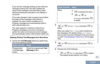 If you exit the message sending screen while the
message is being sent, the radio updates the
status of the message in the Sent Items folder
without providing any indication in the display or
via sound.
If the radio changes mode or powers down before
the status of the message in Sent Items is
updated, the radio cannot complete any In-
Progress messages and automatically marks it
with a Send Failed icon.
The radio supports a maximum of five (5) In-
Progress messages at one time. During this
period, the radio cannot send any new message
and automatically marks it with a Send Failed icon.
Deleting All Sent Text Messages from Sent Items
1 Access the Text Message feature by performing
one of the following actions:
Radio Controls Steps
Programmed
Text Message
button
Press the programmed Text
Message button.
Radio Controls Steps
Menu 1
to access the menu.
2
or to
Messages and press
to select.
2
or to Sent Items and press to
select.
When you select Sent Items and it contains no
text messages, the display shows List Empty,
and sounds a low tone if Keypad Tones are turned
on (see Turning Keypad Tones On or Off on page
130).
3
or to Delete All and press to
select.
4 Choose one of the following.
•
or to Yes and press to select.
The display shows positive mini notice.
AdvancedFeaturesinNon-ConnectPlusMode
83
English
 