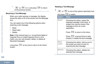 •
or to No and press to return
to the previous screen.
Receiving a Text Message
When your radio receives a message, the display
shows the alias or ID of the sender and the Message
icon.
You can select one of the following options when
receiving a text message:
• Read.
• Read Later.
• Delete.
Note: If the channel type (i.e. conventional digital or
Capacity Plus or Linked Capacity Plus) is not a
match, you can only forward, delete, or delete all
Received messages.
Long press at any time to return to the Home
screen.
Reading a Text Message
1
or to one of the options described next
and press to select.
Option Steps
Read? Choosing this option, opens the
selected message in the Inbox. A
subject line may be shown if the
message is from an e-mail
application.
Press to return to the Inbox.
Press a second time to reply,
forward, or delete the text message.
Read
Later
Choosing this option, returns you to
the screen you were on prior to
receiving the text message.
Delete Choosing this option, deletes the
selected text message.
AdvancedFeaturesinNon-ConnectPlusMode
84
English
 