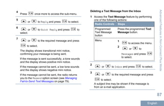 4
Press once more to access the sub-menu.
5
or to Reply and press to select.
6
or to Quick Reply and press to
select.
7
or to the required message and press
to select.
The display shows transitional mini notice,
confirming your message is being sent.
If the message is sent successfully, a tone sounds
and the display shows positive mini notice.
If the message cannot be sent, a low tone sounds
and the display shows negative mini notice.
If the message cannot be sent, the radio returns
you to the Resend option screen (see Managing
Fail-to-Send Text Messages on page 79).
Deleting a Text Message from the Inbox
1 Access the Text Message feature by performing
one of the following actions:
Radio Controls Steps
Programmed
Text Message
button
Press the programmed Text
Message button.
Menu 1
to access the menu.
2
or to
Messages and press
to select.
2
or to Inbox and press to select.
3
or to the required message and press
to select.
A subject line may be shown if the message is
from an e-mail application.
AdvancedFeaturesinNon-ConnectPlusMode
87
English
 
