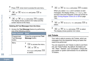 4
Press once more to access the sub-menu.
5
or to Delete and press to
select.
6
or to Yes and press to select.
The display shows positive mini notice and the
screen returns to the Inbox.
Deleting All Text Messages from the Inbox
1 Access the Text Message feature by performing
one of the following actions:
Radio Controls Steps
Programmed
Text Message
button
Press the programmed Text
Message button.
Menu 1
to access the menu.
2
or to
Messages and press
to select.
2
or to Inbox and press to select.
When you select Inbox and it contains no text
messages, the display shows List Empty, and
sounds a low tone if Keypad Tones are turned on
(see Turning Keypad Tones On or Off on page
130).
3
or to Delete All and press to
select.
4
or to Yes and press to select.
The display shows positive mini notice.
Job Tickets
Your radio is able to receive Job Tickets, which are
messages from the dispatcher listing out tasks that
need to be performed.
You can respond to Job Tickets in order to sort them
into Job Ticket Folders. By default, the folders are
“All", "New", "Started", and "Completed". Check with
your dealer or system administrator for an additional
10 folders.
AdvancedFeaturesinNon-ConnectPlusMode
88
English
 