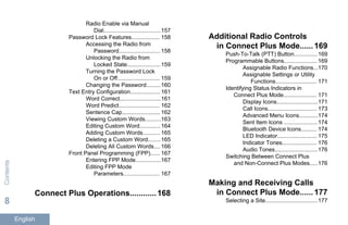Radio Enable via Manual
Dial....................................157
Password Lock Features.................. 158
Accessing the Radio from
Password.......................... 158
Unlocking the Radio from
Locked State..................... 159
Turning the Password Lock
On or Off........................... 159
Changing the Password.........160
Text Entry Configuration................... 161
Word Correct..........................161
Word Predict.......................... 162
Sentence Cap........................ 162
Viewing Custom Words..........163
Editing Custom Word............. 164
Adding Custom Words........... 165
Deleting a Custom Word........165
Deleting All Custom Words.... 166
Front Panel Programming (FPP)...... 167
Entering FPP Mode................167
Editing FPP Mode
Parameters....................... 167
Connect Plus Operations............168
Additional Radio Controls
in Connect Plus Mode......169
Push-To-Talk (PTT) Button...............169
Programmable Buttons..................... 169
Assignable Radio Functions...170
Assignable Settings or Utility
Functions.......................... 171
Identifying Status Indicators in
Connect Plus Mode..................... 171
Display Icons..........................171
Call Icons............................... 173
Advanced Menu Icons............174
Sent Item Icons ..................... 174
Bluetooth Device Icons.......... 174
LED Indicator......................... 175
Indicator Tones...................... 176
Audio Tones...........................176
Switching Between Connect Plus
and Non-Connect Plus Modes.....176
Making and Receiving Calls
in Connect Plus Mode......177
Selecting a Site.................................177
Contents
8
English
 