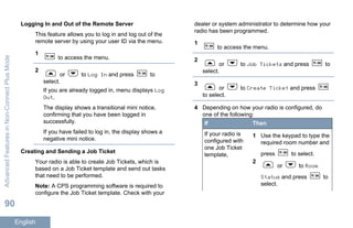 Logging In and Out of the Remote Server
This feature allows you to log in and log out of the
remote server by using your user ID via the menu.
1
to access the menu.
2
or to Log In and press to
select.
If you are already logged in, menu displays Log
Out.
The display shows a transitional mini notice,
confirming that you have been logged in
successfully.
If you have failed to log in, the display shows a
negative mini notice.
Creating and Sending a Job Ticket
Your radio is able to create Job Tickets, which is
based on a Job Ticket template and send out tasks
that need to be performed.
Note: A CPS programming software is required to
configure the Job Ticket template. Check with your
dealer or system administrator to determine how your
radio has been programmed.
1
to access the menu.
2
or to Job Tickets and press to
select.
3
or to Create Ticket and press
to select.
4 Depending on how your radio is configured, do
one of the following:
If Then
If your radio is
configured with
one Job Ticket
template,
1 Use the keypad to type the
required room number and
press to select.
2
or to Room
Status and press to
select.
AdvancedFeaturesinNon-ConnectPlusMode
90
English
 