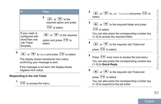 If Then
3
or to the
required option and press
to select.
If your radio is
configured with
more than one
Job Ticket
template,
or to the required
option and press to
select.
5
or to Send and press to select.
The display shows transitional mini notice,
confirming your message is sent.
If the message is not sent, the display shows
negative mini notice.
Responding to the Job Ticket
1
to access the menu.
2
or to Job Tickets and press to
select.
3
or to the required folder and press
to select.
You can also press the corresponding number key
(1–9) to access the required folder.
4
or to the required Job Ticket and
press to select.
5
Press once more to access the sub-menu.
You can also press the corresponding number key
(1–9) to Quick Reply.
6
or to the required Job Ticket and
press to select.
You can also press the corresponding number key
(1–9) to respond to the job ticket.
AdvancedFeaturesinNon-ConnectPlusMode
91
English
 