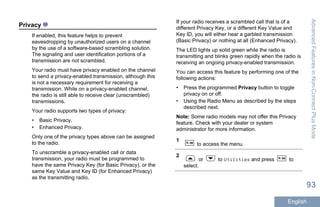 Privacy
If enabled, this feature helps to prevent
eavesdropping by unauthorized users on a channel
by the use of a software-based scrambling solution.
The signaling and user identification portions of a
transmission are not scrambled.
Your radio must have privacy enabled on the channel
to send a privacy-enabled transmission, although this
is not a necessary requirement for receiving a
transmission. While on a privacy-enabled channel,
the radio is still able to receive clear (unscrambled)
transmissions.
Your radio supports two types of privacy:
• Basic Privacy.
• Enhanced Privacy.
Only one of the privacy types above can be assigned
to the radio.
To unscramble a privacy-enabled call or data
transmission, your radio must be programmed to
have the same Privacy Key (for Basic Privacy), or the
same Key Value and Key ID (for Enhanced Privacy)
as the transmitting radio.
If your radio receives a scrambled call that is of a
different Privacy Key, or a different Key Value and
Key ID, you will either hear a garbled transmission
(Basic Privacy) or nothing at all (Enhanced Privacy).
The LED lights up solid green while the radio is
transmitting and blinks green rapidly when the radio is
receiving an ongoing privacy-enabled transmission.
You can access this feature by performing one of the
following actions:
• Press the programmed Privacy button to toggle
privacy on or off.
• Using the Radio Menu as described by the steps
described next.
Note: Some radio models may not offer this Privacy
feature. Check with your dealer or system
administrator for more information.
1
to access the menu.
2
or to Utilities and press to
select.
AdvancedFeaturesinNon-ConnectPlusMode
93
English
 