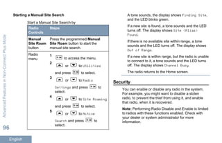 Starting a Manual Site Search
Start a Manual Site Search by
Radio
Controls
Steps
Manual
Site Roam
button
Press the programmed Manual
Site Roam button to start the
manual site search.
Radio
menu
1
to access the menu.
2
or to Utilities
and press to select.
3
or to Radio
Settings and press to
select.
4
or to Site Roaming
and press to select.
5
or to Active
Search and press to
select.
A tone sounds, the display shows Finding Site,
and the LED blinks green.
If a new site is found, a tone sounds and the LED
turns off. The display shows Site <Alias>
Found.
If there is no available site within range, a tone
sounds and the LED turns off. The display shows
Out of Range.
If a new site is within range, but the radio is unable
to connect to it, a tone sounds and the LED turns
off. The display shows Channel Busy.
The radio returns to the Home screen.
Security
You can enable or disable any radio in the system.
For example, you might want to disable a stolen
radio, to prevent the thief from using it, and enable
that radio, when it is recovered.
Note: Performing Radio Disable and Enable is limited
to radios with these functions enabled. Check with
your dealer or system administrator for more
information.
AdvancedFeaturesinNon-ConnectPlusMode
96
English
 