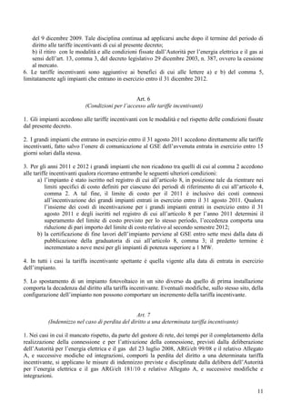 del 9 dicembre 2009. Tale disciplina continua ad applicarsi anche dopo il termine del periodo di
    diritto alle tariffe incentivanti di cui al presente decreto;
    b) il ritiro con le modalità e alle condizioni fissate dall’Autorità per l’energia elettrica e il gas ai
    sensi dell’art. 13, comma 3, del decreto legislativo 29 dicembre 2003, n. 387, ovvero la cessione
    al mercato.
6. Le tariffe incentivanti sono aggiuntive ai benefici di cui alle lettere a) e b) del comma 5,
limitatamente agli impianti che entrano in esercizio entro il 31 dicembre 2012.


                                                Art. 6
                           (Condizioni per l’accesso alle tariffe incentivanti)

1. Gli impianti accedono alle tariffe incentivanti con le modalità e nel rispetto delle condizioni fissate
dal presente decreto.

2. I grandi impianti che entrano in esercizio entro il 31 agosto 2011 accedono direttamente alle tariffe
incentivanti, fatto salvo l’onere di comunicazione al GSE dell’avvenuta entrata in esercizio entro 15
giorni solari dalla stessa.

3. Per gli anni 2011 e 2012 i grandi impianti che non ricadono tra quelli di cui al comma 2 accedono
alle tariffe incentivanti qualora ricorrano entrambe le seguenti ulteriori condizioni:
       a) l’impianto è stato iscritto nel registro di cui all’articolo 8, in posizione tale da rientrare nei
           limiti specifici di costo definiti per ciascuno dei periodi di riferimento di cui all’articolo 4,
           comma 2. A tal fine, il limite di costo per il 2011 è inclusivo dei costi connessi
           all’incentivazione dei grandi impianti entrati in esercizio entro il 31 agosto 2011. Qualora
           l’insieme dei costi di incentivazione per i grandi impianti entrati in esercizio entro il 31
           agosto 2011 e degli iscritti nel registro di cui all’articolo 8 per l’anno 2011 determini il
           superamento del limite di costo previsto per lo stesso periodo, l’eccedenza comporta una
           riduzione di pari importo del limite di costo relativo al secondo semestre 2012;
       b) la certificazione di fine lavori dell’impianto perviene al GSE entro sette mesi dalla data di
           pubblicazione della graduatoria di cui all’articolo 8, comma 3; il predetto termine è
           incrementato a nove mesi per gli impianti di potenza superiore a 1 MW.

4. In tutti i casi la tariffa incentivante spettante è quella vigente alla data di entrata in esercizio
dell’impianto.

5. Lo spostamento di un impianto fotovoltaico in un sito diverso da quello di prima installazione
comporta la decadenza dal diritto alla tariffa incentivante. Eventuali modifiche, sullo stesso sito, della
configurazione dell’impianto non possono comportare un incremento della tariffa incentivante.


                                                 Art. 7
           (Indennizzo nel caso di perdita del diritto a una determinata tariffa incentivante)

1. Nei casi in cui il mancato rispetto, da parte del gestore di rete, dei tempi per il completamento della
realizzazione della connessione e per l’attivazione della connessione, previsti dalla deliberazione
dell’Autorità per l’energia elettrica e il gas del 23 luglio 2008, ARG/elt 99/08 e il relativo Allegato
A, e successive modiche ed integrazioni, comporti la perdita del diritto a una determinata tariffa
incentivante, si applicano le misure di indennizzo previste e disciplinate dalla delibera dell’Autorità
per l’energia elettrica e il gas ARG/elt 181/10 e relativo Allegato A, e successive modifiche e
integrazioni.

                                                                                                         11
 