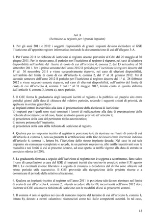Art. 8
                              (Iscrizione al registro per i grandi impianti)

1. Per gli anni 2011 e 2012 i soggetti responsabili di grandi impianti devono richiedere al GSE
l’iscrizione all’apposito registro informatico, inviando la documentazione di cui all’allegato 3-A.

2. Per l’anno 2011 le richieste di iscrizione al registro devono pervenire al GSE dal 20 maggio al 30
giugno 2011. Per lo stesso anno, il periodo per l’iscrizione al registro è riaperto, nel caso di ulteriore
disponibilità nell’ambito del limite di costo di cui all’articolo 4, comma 2, dal 15 settembre al 30
settembre 2011. Per il primo semestre dell’anno 2012 il periodo per l’iscrizione al registro decorre dal
1° al 30 novembre 2011 e viene successivamente riaperto, nel caso di ulteriori disponibilità,
nell’ambito del limite di costo di cui all’articolo 4, comma 2, dal 1° al 31 gennaio 2012. Per il
secondo semestre dell’anno 2012 il periodo per l’iscrizione al registro decorre dal 1° al 28 febbraio
2012 e viene successivamente riaperto, nel caso di ulteriori disponibilità, nell’ambito del limite di
costo di cui all’articolo 4, comma 2 dal 1° al 31 maggio 2012, tenuto conto di quanto stabilito
dall’articolo 6, comma 3, lettera a), terzo periodo.

3. Il GSE forma la graduatoria degli impianti iscritti al registro e la pubblica sul proprio sito entro
quindici giorni dalla data di chiusura del relativo periodo, secondo i seguenti criteri di priorità, da
applicare in ordine gerarchico:
a) impianti entrati in esercizio alla data di presentazione della richiesta di iscrizione;
b) impianti per i quali sono stati terminati i lavori di realizzazione alla data di presentazione della
richiesta di iscrizione; in tal caso, fermo restando quanto previsto all’articolo 9;
c) precedenza della data del pertinente titolo autorizzativo;
d) minore potenza dell’impianto;
e) precedenza della data della richiesta di iscrizione al registro.

4. Qualora per un impianto iscritto al registro in posizione tale da rientrare nei limiti di costo di cui
all’articolo 4, comma 2, non sia prodotta la certificazione della fine dei lavori entro il termine indicato
all’articolo 6, comma 1, lettera b), l’iscrizione dello stesso impianto decade. Nel caso in cui tale
impianto sia comunque completato e acceda, in un periodo successivo, alle tariffe incentivanti con le
modalità e nei limiti di cui al presente decreto, ad esso spetta la tariffa vigente alla data di entrata in
esercizio ridotta del 20%.

5. La graduatoria formata a seguito dell’iscrizione al registro non è soggetta a scorrimento, fatto salvo
il caso di cancellazioni a cura del GSE di impianti iscritti che entrino in esercizio entro il 31 agosto
2011. Le eventuali risorse liberatesi a seguito di rinuncia o decadenza dal diritto sono allocate sul
primo periodo utile successivo. Il GSE provvede alla ricognizione delle predette risorse e a
comunicare il periodo della relativa allocazione.

6. Qualora un impianto iscritto al registro nell’anno 2011 in posizione tale da non rientrare nel limite
di costo di cui all’articolo 4, comma 2, intenda accedere alle tariffe incentivanti nell’anno 2012 deve
inoltrare al GSE una nuova richiesta di iscrizione con le modalità di cui ai precedenti commi.

7. Il comma 4 non si applica nei casi di mancato rispetto del termine di cui all’articolo 6, comma 1,
lettera b), dovuto a eventi calamitosi riconosciuti come tali dalle competenti autorità. In tal caso,


                                                                                                        12
 