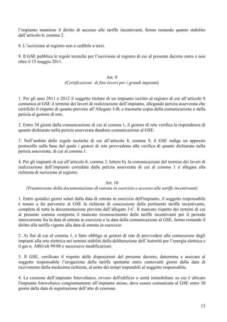 l’impianto mantiene il diritto di accesso alle tariffe incentivanti, fermo restando quanto stabilito
dall’articolo 6, comma 2.

8. L’iscrizione al registro non è cedibile a terzi.

9. Il GSE pubblica le regole tecniche per l’iscrizione al registro di cui al presente decreto entro e non
oltre il 15 maggio 2011.


                                                  Art. 9
                           (Certificazione di fine lavori per i grandi impianti)


1. Per gli anni 2011 e 2012 il soggetto titolare di un impianto iscritto al registro di cui all’articolo 8
comunica al GSE il termine dei lavori di realizzazione dell’impianto, allegando perizia asseverata che
certifichi il rispetto di quanto previsto all’Allegato 3-B, e trasmette copia della comunicazione e della
perizia al gestore di rete.

2. Entro 30 giorni dalla comunicazione di cui al comma 1, il gestore di rete verifica la rispondenza di
quanto dichiarato nella perizia asseverata dandone comunicazione al GSE.

3. Nell’ambito delle regole tecniche di cui all’articolo 8, comma 9, il GSE redige un apposito
protocollo sulla base del quale i gestori di rete provvedono alla verifica di quanto dichiarato nella
perizia asseverata, di cui al comma 1.

4. Per gli impianti di cui all’articolo 8, comma 3, lettera b), la comunicazione del termine dei lavori di
realizzazione dell’impianto corredata dalla perizia asseverata di cui al comma 1 è allegata alla
richiesta di iscrizione al registro.

                                             Art. 10
    (Trasmissione della documentazione di entrata in esercizio e accesso alle tariffe incentivanti)

1. Entro quindici giorni solari dalla data di entrata in esercizio dell'impianto, il soggetto responsabile
è tenuto a far pervenire al GSE la richiesta di concessione della pertinente tariffa incentivante,
completa di tutta la documentazione prevista dall’allegato 3-C. Il mancato rispetto dei termini di cui
al presente comma comporta il mancato riconoscimento delle tariffe incentivanti per il periodo
intercorrente fra la data di entrata in esercizio e la data della comunicazione al GSE, fermo restando il
diritto alla tariffa vigente alla data di entrata in esercizio.

2. Ai fini di cui al comma 1, è fatto obbligo ai gestori di rete di provvedere alla connessione degli
impianti alla rete elettrica nei termini stabiliti dalla deliberazione dell’Autorità per l’energia elettrica e
il gas n. ARG/elt 99/08 e successive modificazioni.

3. Il GSE, verificato il rispetto delle disposizioni del presente decreto, determina e assicura al
soggetto responsabile l’erogazione della tariffa spettante entro centoventi giorni dalla data di
ricevimento della medesima richiesta, al netto dei tempi imputabili al soggetto responsabile.

4. La cessione dell’impianto fotovoltaico, ovvero dell'edificio o unità immobiliare su cui è ubicato
l'impianto fotovoltaico congiuntamente all’impianto stesso, deve essere comunicata al GSE entro 30
giorni dalla data di registrazione dell’atto di cessione.


                                                                                                           13
 
