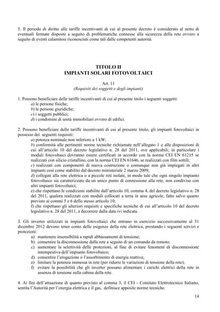 5. Il periodo di diritto alle tariffe incentivanti di cui al presente decreto è considerato al netto di
eventuali fermate disposte a seguito di problematiche connesse alla sicurezza della rete ovvero a
seguito di eventi calamitosi riconosciuti come tali dalle competenti autorità.




                                      TITOLO II
                           IMPIANTI SOLARI FOTOVOLTAICI
                                                  Art. 11
                                 (Requisiti dei soggetti e degli impianti)

1. Possono beneficiare delle tariffe incentivanti di cui al presente titolo i seguenti soggetti:
       a) le persone fisiche;
       b) le persone giuridiche;
       c) i soggetti pubblici;
       d) i condomini di unità immobiliari ovvero di edifici.

2. Possono beneficiare delle tariffe incentivanti di cui al presente titolo, gli impianti fotovoltaici in
possesso dei seguenti requisiti:
       a) potenza nominale non inferiore a 1 kW;
       b) conformità alle pertinenti norme tecniche richiamate nell’allegato 1 e alle disposizioni di
       cui all’articolo 10 del decreto legislativo n. 28 del 2011, ove applicabili; in particolare i
       moduli fotovoltaici dovranno essere certificati in accordo con la norma CEI EN 61215 se
       realizzati con silicio cristallino, con la norma CEI EN 61646, se realizzati con film sottili;
       c) realizzati con componenti di nuova costruzione o comunque non già impiegati in altri
       impianti così come stabilito dal decreto ministeriale 2 marzo 2009;
       d) collegati alla rete elettrica o a piccole reti isolate, in modo tale che ogni singolo impianto
       fotovoltaico sia caratterizzato da un unico punto di connessione alla rete, non condiviso con
       altri impianti fotovoltaici;
       e) che rispettano le condizioni stabilite dall’articolo 10, comma 4, del decreto legislativo n. 28
       del 2011, qualora realizzati con moduli collocati a terra in aree agricole, fatto salvo quanto
       previsto ai commi 5 e 6 dello stesso articolo 10;
       f) che rispettano gli ulteriori requisiti e specifiche tecniche di cui all’articolo 10 del decreto
       legislativo n. 28 del 2011, a decorrere dalla data ivi indicata.

3. Gli inverter utilizzati in impianti fotovoltaici che entrano in esercizio successivamente al 31
dicembre 2012 devono tener conto delle esigenze della rete elettrica, prestando i seguenti servizi e
protezioni:
       a) mantenere insensibilità a rapidi abbassamenti di tensione;
       b) consentire la disconnessione dalla rete a seguito di un comando da remoto;
       c) aumentare la selettività delle protezioni, al fine di evitare fenomeni di disconnessione
            intempestiva dell’impianto fotovoltaico;
       d) consentire l’erogazione o l’assorbimento di energia reattiva;
       e) limitare la potenza immessa in rete (per ridurre le variazioni di tensione della rete);
       f) evitare la possibilità che gli inverter possano alimentare i carichi elettrici della rete in
            assenza di tensione sulla cabina della rete.

4. Ai fini dell’attuazione di quanto previsto al comma 3, il CEI - Comitato Elettrotecnico Italiano,
sentita l’Autorità per l’energia elettrica e il gas, definisce apposite norme tecniche.
                                                                                                      14
 