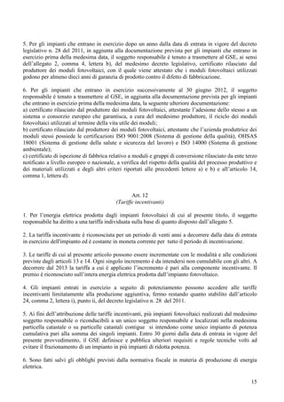 5. Per gli impianti che entrano in esercizio dopo un anno dalla data di entrata in vigore del decreto
legislativo n. 28 del 2011, in aggiunta alla documentazione prevista per gli impianti che entrano in
esercizio prima della medesima data, il soggetto responsabile è tenuto a trasmettere al GSE, ai sensi
dell’allegato 2, comma 4, lettera b), del medesimo decreto legislativo, certificato rilasciato dal
produttore dei moduli fotovoltaici, con il quale viene attestato che i moduli fotovoltaici utilizzati
godono per almeno dieci anni di garanzia di prodotto contro il difetto di fabbricazione.

6. Per gli impianti che entrano in esercizio successivamente al 30 giugno 2012, il soggetto
responsabile è tenuto a trasmettere al GSE, in aggiunta alla documentazione prevista per gli impianti
che entrano in esercizio prima della medesima data, la seguente ulteriore documentazione:
a) certificato rilasciato dal produttore dei moduli fotovoltaici, attestante l’adesione dello stesso a un
sistema o consorzio europeo che garantisca, a cura del medesimo produttore, il riciclo dei moduli
fotovoltaici utilizzati al termine della vita utile dei moduli;
b) certificato rilasciato dal produttore dei moduli fotovoltaici, attestante che l’azienda produttrice dei
moduli stessi possiede le certificazioni ISO 9001:2008 (Sistema di gestione della qualità), OHSAS
18001 (Sistema di gestione della salute e sicurezza del lavoro) e ISO 14000 (Sistema di gestione
ambientale);
c) certificato di ispezione di fabbrica relativo a moduli e gruppi di conversione rilasciato da ente terzo
notificato a livello europeo o nazionale, a verifica del rispetto della qualità del processo produttivo e
dei materiali utilizzati e degli altri criteri riportati alle precedenti lettere a) e b) e all’articolo 14,
comma 1, lettera d).


                                                 Art. 12
                                          (Tariffe incentivanti)

1. Per l’energia elettrica prodotta dagli impianti fotovoltaici di cui al presente titolo, il soggetto
responsabile ha diritto a una tariffa individuata sulla base di quanto disposto dall’allegato 5.

2. La tariffa incentivante è riconosciuta per un periodo di venti anni a decorrere dalla data di entrata
in esercizio dell'impianto ed è costante in moneta corrente per tutto il periodo di incentivazione.

3. Le tariffe di cui al presente articolo possono essere incrementate con le modalità e alle condizioni
previste dagli articoli 13 e 14. Ogni singolo incremento è da intendersi non cumulabile con gli altri. A
decorrere dal 2013 la tariffa a cui è applicato l’incremento è pari alla componente incentivante. Il
premio è riconosciuto sull’intera energia elettrica prodotta dall’impianto fotovoltaico.

4. Gli impianti entrati in esercizio a seguito di potenziamento possono accedere alle tariffe
incentivanti limitatamente alla produzione aggiuntiva, fermo restando quanto stabilito dall’articolo
24, comma 2, lettera i), punto ii, del decreto legislativo n. 28 del 2011.

5. Ai fini dell’attribuzione delle tariffe incentivanti, più impianti fotovoltaici realizzati dal medesimo
soggetto responsabile o riconducibili a un unico soggetto responsabile e localizzati nella medesima
particella catastale o su particelle catastali contigue si intendono come unico impianto di potenza
cumulativa pari alla somma dei singoli impianti. Entro 30 giorni dalla data di entrata in vigore del
presente provvedimento, il GSE definisce e pubblica ulteriori requisiti e regole tecniche volti ad
evitare il frazionamento di un impianto in più impianti di ridotta potenza.

6. Sono fatti salvi gli obblighi previsti dalla normativa fiscale in materia di produzione di energia
elettrica.

                                                                                                        15
 