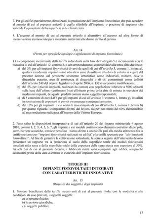 7. Per gli edifici parzialmente climatizzati, la produzione dell’impianto fotovoltaico che può accedere
al premio di cui al presente articolo è quella riferibile all’impianto o porzione di impianto che
sottende l’equivalente della superficie utile climatizzata.

8. L’accesso al premio di cui al presente articolo è alternativo all’accesso ad altre forme di
incentivazione riconosciute per i medesimi interventi che danno diritto al premio.


                                                 Art. 14
                 (Premi per specifiche tipologie e applicazioni di impianti fotovoltaici)

1 La componente incentivante della tariffa individuata sulla base dell’allegato 5 è incrementata con le
modalità di cui all’articolo 12, comma 3, e con arrotondamento commerciale alla terza cifra decimale:
   a) del 5% per gli impianti fotovoltaici diversi da quelli di cui all’articolo 3, comma 1, lettera g),
       qualora i medesimi impianti siano ubicati in zone classificate alla data di entrata in vigore del
       presente decreto dal pertinente strumento urbanistico come industriali, miniere, cave o
       discariche esaurite, area di pertinenza di discariche o di siti contaminati come definiti
       dall’articolo 240 del decreto legislativo 3 aprile 2006, n. 152 e successive modificazioni;
   b) del 5% per i piccoli impianti, realizzati da comuni con popolazione inferiore a 5000 abitanti
       sulla base dell’ultimo censimento Istat effettuato prima della data di entrata in esercizio dei
       medesimi impianti, dei quali i predetti comuni siano soggetti responsabili;
   c) di 5 centesimi di euro/kWh per gli impianti di cui all’articolo 3, comma 1, lettera g), installati
       in sostituzione di coperture in eternit o comunque contenenti amianto;
   d) del 10% per gli impianti il cui costo di investimento di cui all’articolo 3, comma 1, lettera b)
       per quanto riguarda i componenti diversi dal lavoro, sia per non meno del 60% riconducibile
       ad una produzione realizzata all’interno della Unione Europea.


2. Fatte salve le disposizioni interpretative di cui all’articolo 20 del decreto ministeriale 6 agosto
2010, commi 1, 2, 3, 4, 5, 6, 7, gli impianti i cui moduli costituiscono elementi costruttivi di pergole,
serre, barriere acustiche, tettoie e pensiline hanno diritto a una tariffa pari alla media aritmetica fra la
tariffa spettante per “impianti fotovoltaici realizzati su edifici” e la tariffa spettante per “altri impianti
fotovoltaici”. Al fine di garantire la coltivazione sottostante, le serre a seguito dell’intervento devono
presentare un rapporto tra la proiezione al suolo della superficie totale dei moduli fotovoltaici
installati sulla serra e della superficie totale della copertura della serra stessa non superiore al 50%.
Ai soli fini di cui al presente decreto, i fabbricati rurali sono equiparati agli edifici, sempreché
accatastati prima della data di entrata in esercizio dell’impianto fotovoltaico.


                                    TITOLO III
                         IMPIANTI FOTOVOLTAICI INTEGRATI
                         CON CARATTERISTICHE INNOVATIVE
                                                  Art. 15
                                 (Requisiti dei soggetti e degli impianti)

1. Possono beneficiare delle tariffe incentivanti di cui al presente titolo, con le modalità e alle
condizioni da esso previste, i seguenti soggetti:
       a) le persone fisiche;
       b) le persone giuridiche;
       c) i soggetti pubblici;

                                                                                                           17
 