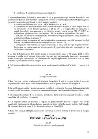 d) i condomini di unità immobiliari ovvero di edifici.

2. Possono beneficiare delle tariffe incentivanti di cui al presente titolo gli impianti fotovoltaici che
utilizzano moduli non convenzionali e componenti speciali, sviluppati specificatamente per integrarsi
e sostituire elementi architettonici, aventi i seguenti requisiti:
        a) potenza nominale non inferiore a 1 kW e non superiore a 5 MW;
        b) conformità alle pertinenti norme tecniche richiamate nell’allegato 1 e alle disposizioni di
        cui all’articolo 10 del decreto legislativo n. 28 del 2011, ove applicabili; in particolare i
        moduli fotovoltaici dovranno essere certificati in accordo con la norma CEI EN 61215 se
        realizzati con silicio cristallino, con la norma CEI EN 61646, se realizzati con film sottili;
        c) realizzati con moduli e componenti che rispondono ai requisiti costruttivi e alle modalità di
        installazione indicate in allegato 4;
        d) realizzati con componenti di nuova costruzione o comunque non già impiegati in altri
        impianti così come stabilito dal decreto ministeriale 2 marzo 2009;
        e) collegati alla rete elettrica o a piccole reti isolate, in modo tale che ogni singolo impianto
        fotovoltaico sia caratterizzato da un unico punto di connessione alla rete, non condiviso con
        altri impianti fotovoltaici.

3. Ai fini dell’attribuzione delle tariffe di cui al presente titolo, entro il 30 giugno 2011 il GSE
aggiorna la guida sugli impianti fotovoltaici integrati con caratteristiche innovative, contenente
schede di dettaglio che indicano, in riferimento alle singole applicazioni, le modalità con cui sono
rispettate le prescrizioni di cui all’allegato 4.

4. Agli impianti di cui al presente titolo si applicano le disposizioni di cui all’articolo 11, commi 3, 4
e 6.


                                                 Art. 16
                                          (Tariffe incentivanti)

1. Per l’energia elettrica prodotta dagli impianti fotovoltaici di cui al presente titolo, il soggetto
responsabile ha diritto a una tariffa individuata sulla base di quanto disposto dall’allegato 5.

2. La tariffa incentivante è riconosciuta per un periodo di venti anni a decorrere dalla data di entrata
in esercizio dell'impianto ed è costante in moneta corrente per tutto il periodo di incentivazione.

3. Gli impianti fotovoltaici di cui al presente titolo hanno diritto al premio di cui all’articolo 13 con le
modalità e alle condizioni ivi previste.

4. Gli impianti entrati in esercizio a seguito di potenziamento possono accedere alle tariffe
incentivanti limitatamente alla produzione aggiuntiva, fermo restando quanto stabilito dall’articolo
24, comma 2, lettera i), punto ii, del decreto legislativo n. 28 del 2011.

5. Sono fatti salvi gli obblighi previsti dalla normativa fiscale in materia di produzione di energia
elettrica.
                                      TITOLO IV
                             IMPIANTI A CONCENTRAZIONE
                                                  Art. 17
                                 (Requisiti dei soggetti e degli impianti)


                                                                                                         18
 