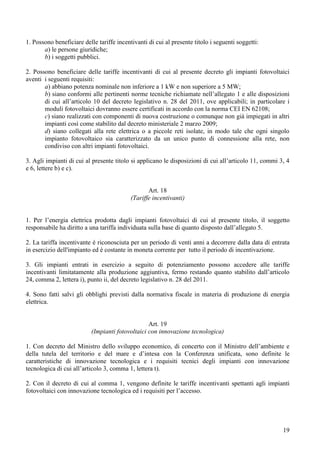 1. Possono beneficiare delle tariffe incentivanti di cui al presente titolo i seguenti soggetti:
       a) le persone giuridiche;
       b) i soggetti pubblici.

2. Possono beneficiare delle tariffe incentivanti di cui al presente decreto gli impianti fotovoltaici
aventi i seguenti requisiti:
       a) abbiano potenza nominale non inferiore a 1 kW e non superiore a 5 MW;
       b) siano conformi alle pertinenti norme tecniche richiamate nell’allegato 1 e alle disposizioni
       di cui all’articolo 10 del decreto legislativo n. 28 del 2011, ove applicabili; in particolare i
       moduli fotovoltaici dovranno essere certificati in accordo con la norma CEI EN 62108;
       c) siano realizzati con componenti di nuova costruzione o comunque non già impiegati in altri
       impianti così come stabilito dal decreto ministeriale 2 marzo 2009;
       d) siano collegati alla rete elettrica o a piccole reti isolate, in modo tale che ogni singolo
       impianto fotovoltaico sia caratterizzato da un unico punto di connessione alla rete, non
       condiviso con altri impianti fotovoltaici.

3. Agli impianti di cui al presente titolo si applicano le disposizioni di cui all’articolo 11, commi 3, 4
e 6, lettere b) e c).


                                                  Art. 18
                                           (Tariffe incentivanti)


1. Per l’energia elettrica prodotta dagli impianti fotovoltaici di cui al presente titolo, il soggetto
responsabile ha diritto a una tariffa individuata sulla base di quanto disposto dall’allegato 5.

2. La tariffa incentivante è riconosciuta per un periodo di venti anni a decorrere dalla data di entrata
in esercizio dell'impianto ed è costante in moneta corrente per tutto il periodo di incentivazione.

3. Gli impianti entrati in esercizio a seguito di potenziamento possono accedere alle tariffe
incentivanti limitatamente alla produzione aggiuntiva, fermo restando quanto stabilito dall’articolo
24, comma 2, lettera i), punto ii, del decreto legislativo n. 28 del 2011.

4. Sono fatti salvi gli obblighi previsti dalla normativa fiscale in materia di produzione di energia
elettrica.


                                                  Art. 19
                           (Impianti fotovoltaici con innovazione tecnologica)

1. Con decreto del Ministro dello sviluppo economico, di concerto con il Ministro dell’ambiente e
della tutela del territorio e del mare e d’intesa con la Conferenza unificata, sono definite le
caratteristiche di innovazione tecnologica e i requisiti tecnici degli impianti con innovazione
tecnologica di cui all’articolo 3, comma 1, lettera t).

2. Con il decreto di cui al comma 1, vengono definite le tariffe incentivanti spettanti agli impianti
fotovoltaici con innovazione tecnologica ed i requisiti per l’accesso.




                                                                                                       19
 