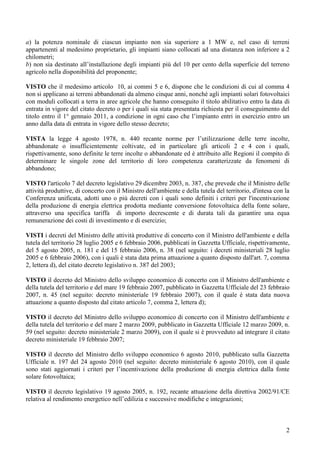 a) la potenza nominale di ciascun impianto non sia superiore a 1 MW e, nel caso di terreni
appartenenti al medesimo proprietario, gli impianti siano collocati ad una distanza non inferiore a 2
chilometri;
b) non sia destinato all’installazione degli impianti più del 10 per cento della superficie del terreno
agricolo nella disponibilità del proponente;

VISTO che il medesimo articolo 10, ai commi 5 e 6, dispone che le condizioni di cui al comma 4
non si applicano ai terreni abbandonati da almeno cinque anni, nonché agli impianti solari fotovoltaici
con moduli collocati a terra in aree agricole che hanno conseguito il titolo abilitativo entro la data di
entrata in vigore del citato decreto o per i quali sia stata presentata richiesta per il conseguimento del
titolo entro il 1° gennaio 2011, a condizione in ogni caso che l’impianto entri in esercizio entro un
anno dalla data di entrata in vigore dello stesso decreto;

VISTA la legge 4 agosto 1978, n. 440 recante norme per l’utilizzazione delle terre incolte,
abbandonate o insufficientemente coltivate, ed in particolare gli articoli 2 e 4 con i quali,
rispettivamente, sono definite le terre incolte o abbandonate ed è attribuito alle Regioni il compito di
determinare le singole zone del territorio di loro competenza caratterizzate da fenomeni di
abbandono;

VISTO l'articolo 7 del decreto legislativo 29 dicembre 2003, n. 387, che prevede che il Ministro delle
attività produttive, di concerto con il Ministro dell'ambiente e della tutela del territorio, d'intesa con la
Conferenza unificata, adotti uno o più decreti con i quali sono definiti i criteri per l'incentivazione
della produzione di energia elettrica prodotta mediante conversione fotovoltaica della fonte solare,
attraverso una specifica tariffa di importo decrescente e di durata tali da garantire una equa
remunerazione dei costi di investimento e di esercizio;

VISTI i decreti del Ministro delle attività produttive di concerto con il Ministro dell'ambiente e della
tutela del territorio 28 luglio 2005 e 6 febbraio 2006, pubblicati in Gazzetta Ufficiale, rispettivamente,
del 5 agosto 2005, n. 181 e del 15 febbraio 2006, n. 38 (nel seguito: i decreti ministeriali 28 luglio
2005 e 6 febbraio 2006), con i quali è stata data prima attuazione a quanto disposto dall'art. 7, comma
2, lettera d), del citato decreto legislativo n. 387 del 2003;

VISTO il decreto del Ministro dello sviluppo economico di concerto con il Ministro dell'ambiente e
della tutela del territorio e del mare 19 febbraio 2007, pubblicato in Gazzetta Ufficiale del 23 febbraio
2007, n. 45 (nel seguito: decreto ministeriale 19 febbraio 2007), con il quale è stata data nuova
attuazione a quanto disposto dal citato articolo 7, comma 2, lettera d);

VISTO il decreto del Ministro dello sviluppo economico di concerto con il Ministro dell'ambiente e
della tutela del territorio e del mare 2 marzo 2009, pubblicato in Gazzetta Ufficiale 12 marzo 2009, n.
59 (nel seguito: decreto ministeriale 2 marzo 2009), con il quale si è provveduto ad integrare il citato
decreto ministeriale 19 febbraio 2007;

VISTO il decreto del Ministro dello sviluppo economico 6 agosto 2010, pubblicato sulla Gazzetta
Ufficiale n. 197 del 24 agosto 2010 (nel seguito: decreto ministeriale 6 agosto 2010), con il quale
sono stati aggiornati i criteri per l’incentivazione della produzione di energia elettrica dalla fonte
solare fotovoltaica;

VISTO il decreto legislativo 19 agosto 2005, n. 192, recante attuazione della direttiva 2002/91/CE
relativa al rendimento energetico nell’edilizia e successive modifiche e integrazioni;



                                                                                                           2
 